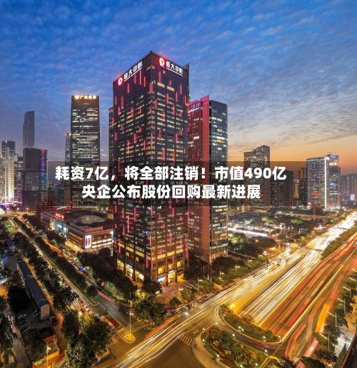 耗资7亿	，将全部注销！市值490亿央企公布股份回购最新进展-第2张图片