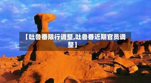 【吐鲁番限行调整,吐鲁番近期官员调整】-第3张图片