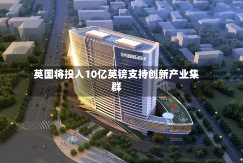 英国将投入10亿英镑支持创新产业集群