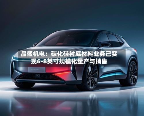 晶盛机电：碳化硅衬底材料业务已实现6-8英寸规模化量产与销售