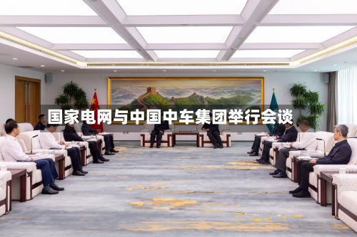 国家电网与中国中车集团举行会谈
