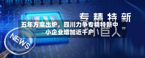 五年方案出炉，四川力争专精特新中小企业增加近千户