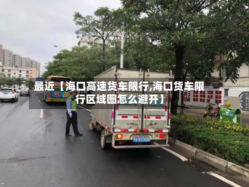 最近【海口高速货车限行,海口货车限行区域图怎么避开】