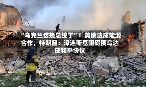 “乌克兰该换总统了”！美俄达成能源合作，特朗普：泽连斯基阻碍俄乌达成和平协议-第3张图片