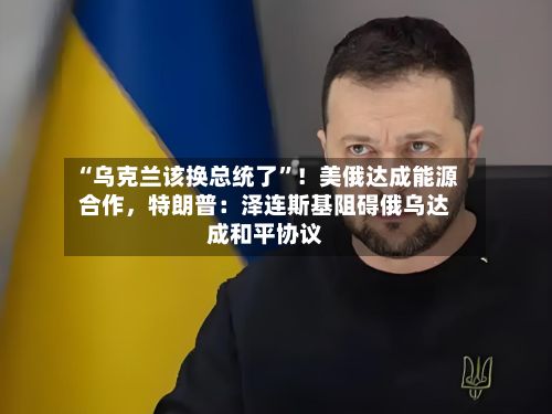 “乌克兰该换总统了”！美俄达成能源合作，特朗普：泽连斯基阻碍俄乌达成和平协议