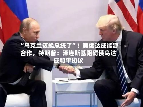 “乌克兰该换总统了”！美俄达成能源合作，特朗普：泽连斯基阻碍俄乌达成和平协议-第2张图片