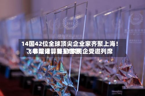 14国42位全球顶尖企业家齐聚上海！飞书深诺、复星世界、华院计算等11家民企受邀列席