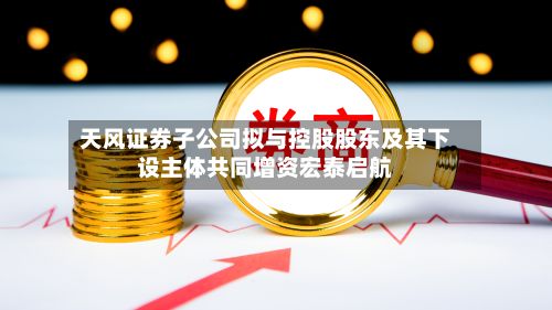 天风证券子公司拟与控股股东及其下设主体共同增资宏泰启航-第1张图片