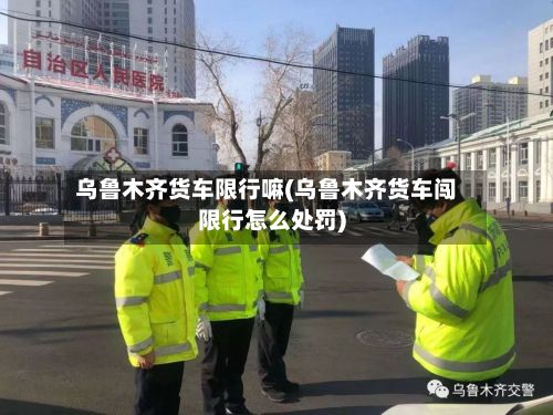 乌鲁木齐货车限行嘛(乌鲁木齐货车闯限行怎么处罚)-第2张图片