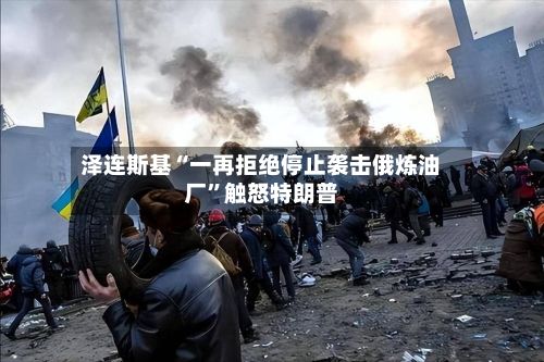 泽连斯基“一再拒绝停止袭击俄炼油厂”触怒特朗普-第3张图片