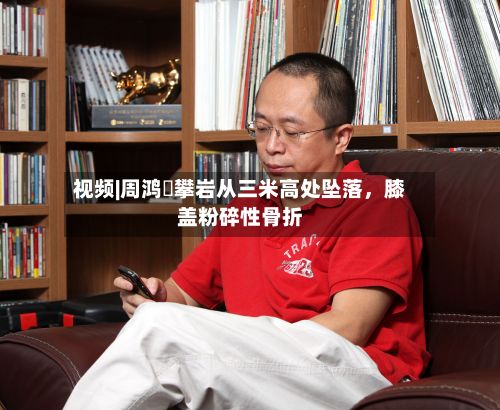 视频|周鸿祎攀岩从三米高处坠落，膝盖粉碎性骨折-第2张图片