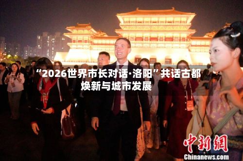 “2026世界市长对话·洛阳”共话古都焕新与城市发展
