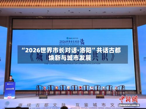 “2026世界市长对话·洛阳	”共话古都焕新与城市发展-第2张图片