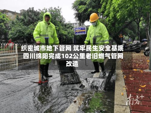 织密城市地下管网 筑牢民生安全基底 四川绵阳完成102公里老旧燃气管网改造