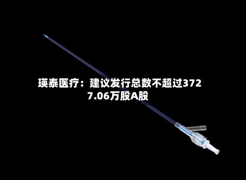 瑛泰医疗:建议发行总数不超过3727.06万股A股-第3张图片