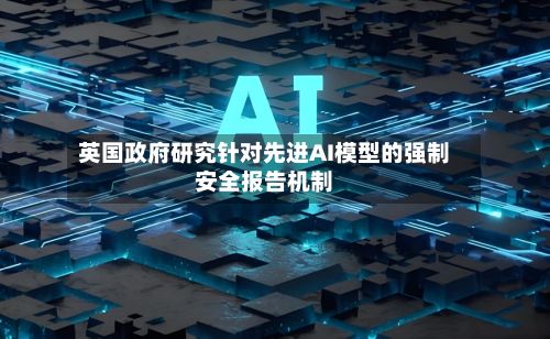 英国政府研究针对先进AI模型的强制安全报告机制