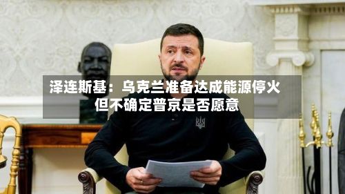 泽连斯基：乌克兰准备达成能源停火 但不确定普京是否愿意
