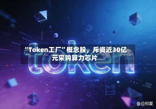 “Token工厂	”概念股，斥资近30亿元采购算力芯片-第2张图片