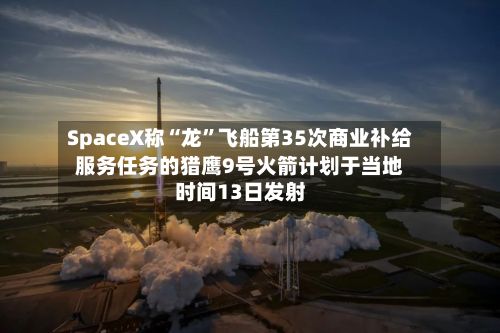 SpaceX称“龙”飞船第35次商业补给服务任务的猎鹰9号火箭计划于当地时间13日发射-第1张图片