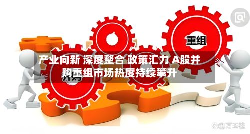 产业向新 深度整合 政策汇力 A股并购重组市场热度持续攀升