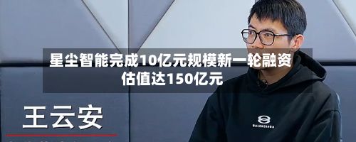 星尘智能完成10亿元规模新一轮融资 估值达150亿元-第2张图片