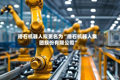 珞石机器人拟更名为“珞石机器人集团股份有限公司”-第1张图片