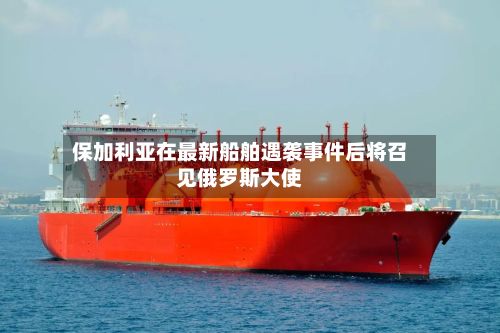 保加利亚在最新船舶遇袭事件后将召见俄罗斯大使