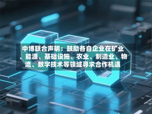 中博联合声明：鼓励各自企业在矿业、能源、基础设施、农业	、制造业、物流、数字技术等领域寻求合作机遇-第2张图片