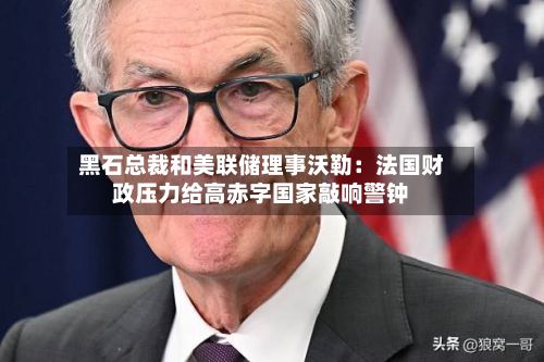 黑石总裁和美联储理事沃勒:法国财政压力给高赤字国家敲响警钟-第2张图片