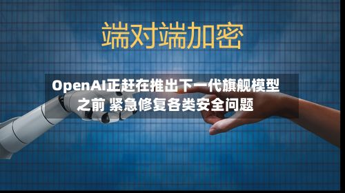 OpenAI正赶在推出下一代旗舰模型之前 紧急修复各类安全问题