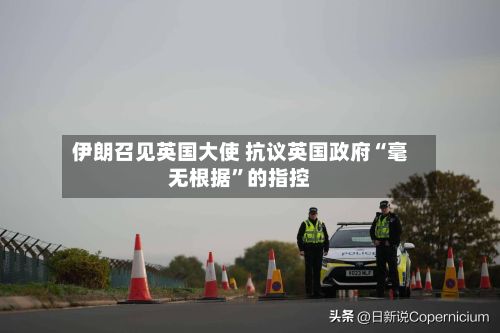 伊朗召见英国大使 抗议英国政府“毫无根据”的指控-第3张图片