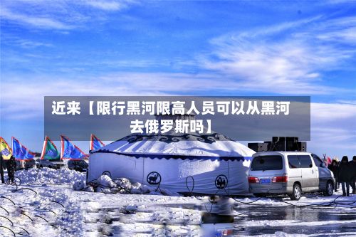近来【限行黑河限高人员可以从黑河去俄罗斯吗】