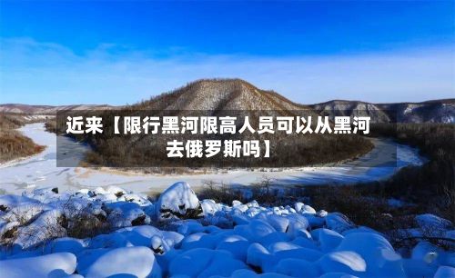 近来【限行黑河限高人员可以从黑河去俄罗斯吗】-第2张图片