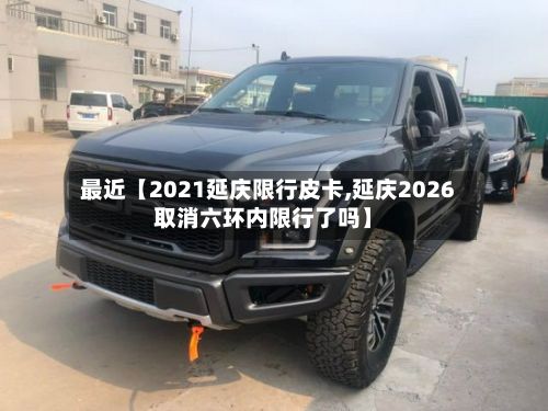 最近【2021延庆限行皮卡,延庆2026取消六环内限行了吗】