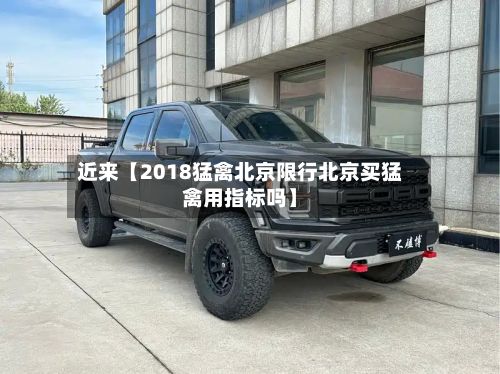 近来【2018猛禽北京限行北京买猛禽用指标吗】-第3张图片
