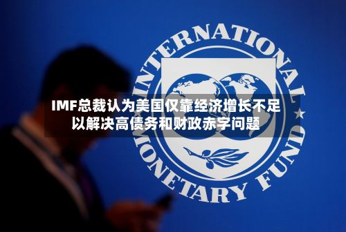 IMF总裁认为美国仅靠经济增长不足以解决高债务和财政赤字问题
