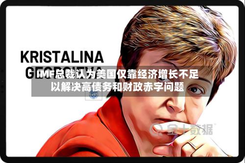 IMF总裁认为美国仅靠经济增长不足以解决高债务和财政赤字问题-第3张图片