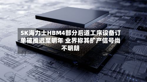 SK海力士HBM4部分后道工序设备订单被推迟至明年 业界称其扩产信号尚不明朗