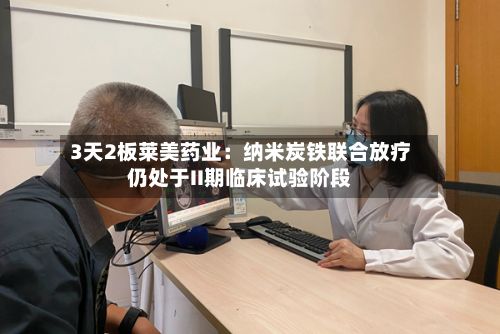 3天2板莱美药业:纳米炭铁联合放疗仍处于II期临床试验阶段-第2张图片