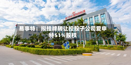 易事特：拟挂牌转让控股子公司爱申特51%股权-第3张图片