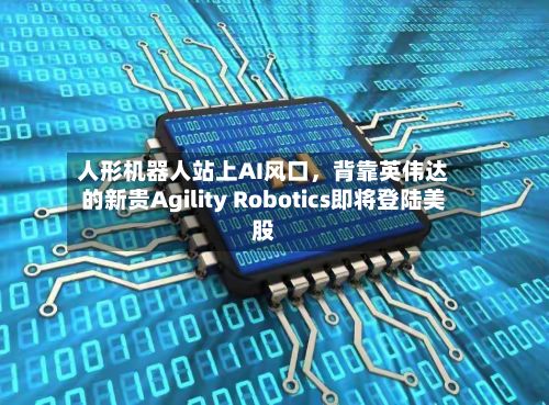 人形机器人站上AI风口，背靠英伟达的新贵Agility Robotics即将登陆美股