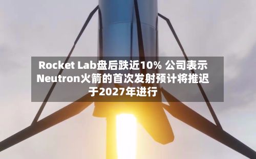 Rocket Lab盘后跌近10% 公司表示Neutron火箭的首次发射预计将推迟于2027年进行