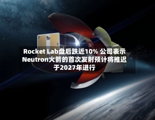 Rocket Lab盘后跌近10% 公司表示Neutron火箭的首次发射预计将推迟于2027年进行-第2张图片