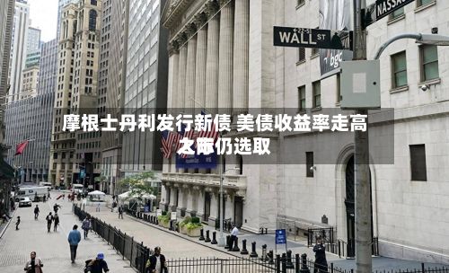 摩根士丹利发行新债 美债收益率走高之际仍选取入市-第1张图片