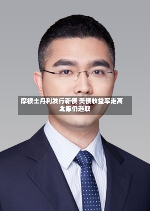 摩根士丹利发行新债 美债收益率走高之际仍选取入市-第2张图片
