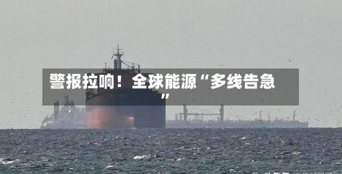 警报拉响！全球能源“多线告急”