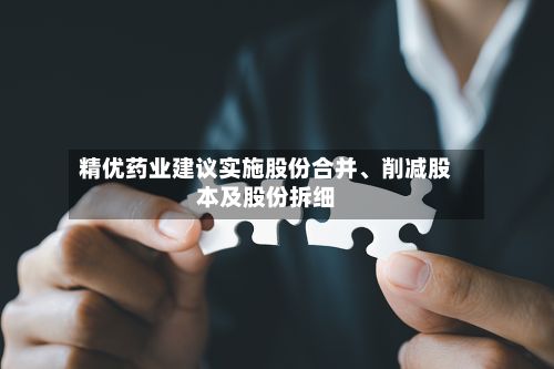 精优药业建议实施股份合并、削减股本及股份拆细-第1张图片