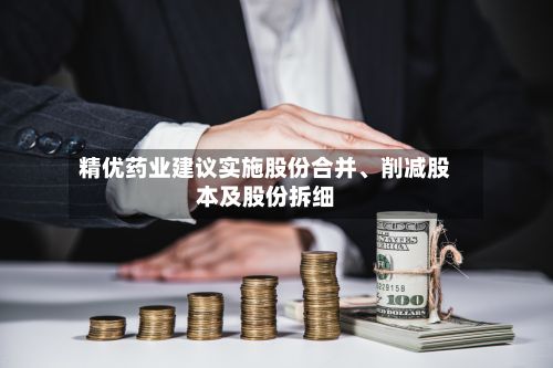 精优药业建议实施股份合并、削减股本及股份拆细-第2张图片