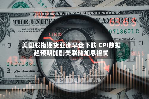 美国股指期货亚洲早盘下跌 CPI数据超预期加剧美联储加息担忧