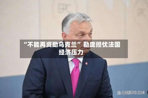 “不能再资助乌克兰” 勒庞担忧法国经济压力